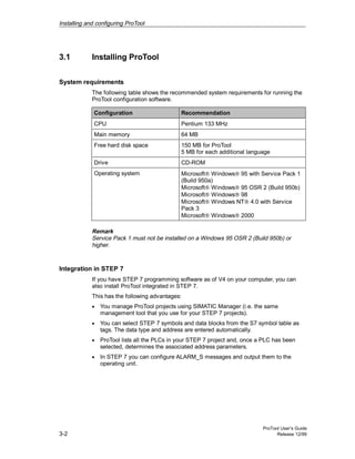 Installing and configuring ProTool
ProTool User’s Guide
3-2 Release 12/99
3.1 Installing ProTool
System requirements
The following table shows the recommended system requirements for running the
ProTool configuration software.
Configuration Recommendation
CPU Pentium 133 MHz
Main memory 64 MB
Free hard disk space 150 MB for ProTool
5 MB for each additional language
Drive CD-ROM
Operating system Microsoft® Windows® 95 with Service Pack 1
(Build 950a)
Microsoft® Windows® 95 OSR 2 (Build 950b)
Microsoft® Windows® 98
Microsoft® Windows NT® 4.0 with Service
Pack 3
Microsoft® Windows® 2000
Remark
Service Pack 1 must not be installed on a Windows 95 OSR 2 (Build 950b) or
higher.
Integration in STEP 7
If you have STEP 7 programming software as of V4 on your computer, you can
also install ProTool integrated in STEP 7.
This has the following advantages:
• You manage ProTool projects using SIMATIC Manager (i.e. the same
management tool that you use for your STEP 7 projects).
• You can select STEP 7 symbols and data blocks from the S7 symbol table as
tags. The data type and address are entered automatically.
• ProTool lists all the PLCs in your STEP 7 project and, once a PLC has been
selected, determines the associated address parameters.
• In STEP 7 you can configure ALARM_S messages and output them to the
operating unit.
 