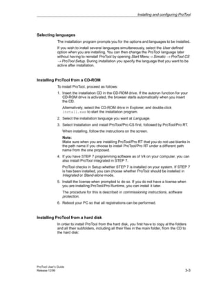 Installing and configuring ProTool
ProTool User’s Guide
Release 12/99 3-3
Selecting languages
The installation program prompts you for the options and languages to be installed.
If you wish to install several languages simultaneously, select the User defined
option when you are installing. You can then change the ProTool language later
without having to reinstall ProTool by opening Start Menu→ Simatic → ProTool CS
→ ProTool Setup. During installation you specify the language that you want to be
active after installation.
Installing ProTool from a CD-ROM
To install ProTool, proceed as follows:
1. Insert the installation CD in the CD-ROM drive. If the autorun function for your
CD-ROM drive is activated, the browser starts automatically when you insert
the CD.
Alternatively, select the CD-ROM drive in Explorer, and double-click
install.exe to start the installation program.
2. Select the installation language you want at Language.
3. Select Installation and install ProTool/Pro CS first, followed by ProTool/Pro RT.
When installing, follow the instructions on the screen.
Note:
Make sure when you are installing ProTool/Pro RT that you do not use blanks in
the path name if you choose to install ProTool/Pro RT under a different path
name from the one proposed.
4. If you have STEP 7 programming software as of V4 on your computer, you can
also install ProTool integrated in STEP 7.
ProTool checks in Setup whether STEP 7 is installed on your system. If STEP 7
is has been installed, you can choose whether ProTool should be installed in
Integrated or Stand-alone mode.
5. Install the license when prompted to do so. If you do not have a license when
you are installing ProTool/Pro Runtime, you can install it later.
The procedure for this is described in commissioning instructions, software
protection.
6. Reboot your PC so that all registrations can be performed.
Installing ProTool from a hard disk
In order to install ProTool from the hard disk, you first have to copy al the folders
and all their subfolders, including all their files in the main folder, from the CD to
the hard disk:
 