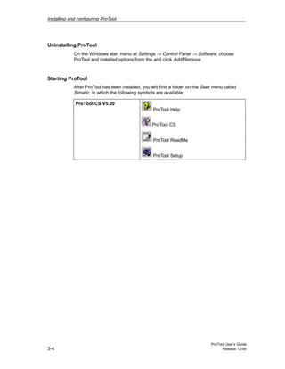 Installing and configuring ProTool
ProTool User’s Guide
3-4 Release 12/99
Uninstalling ProTool
On the Windows start menu at Settings → Control Panel → Software, choose
ProTool and installed options from the and click Add/Remove.
Starting ProTool
After ProTool has been installed, you will find a folder on the Start menu called
Simatic, in which the following symbols are available:
ProTool CS V5.20
ProTool Help
ProTool CS
ProTool ReadMe
ProTool Setup
 