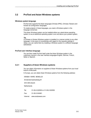 Installing and configuring ProTool
ProTool User’s Guide
Release 12/99 3-5
3.2 ProTool and Asian Windows systems
Windows system language
ProTool also supports the Asian languages Chinese (PRC), Chinese (Taiwan) and
Korean as configuration languages.
To create projects in these languages, you need a Windows system in the
language concerned.
This Asian Windows system can be installed either as a stand-alone operating
system or as an additional operating system over and above your present system.
Tip
A Chinese or Korean Windows system is installed in a manner similar to any other
language. In the event of uncertainties with regard to the requisite settings in
Setup, you can clarify them by installing a Windows system in a different language
beforehand.
ProTool user interface language
You can then install ProTool itself under the Asian Windows system in the
customary manner in the user interface languages English, German, French,
Italian or Spanish.
3.2.1 Suppliers of Asian Windows systems
You can obtain information on suppliers of Asian Windows systems from your local
branch of Microsoft.
In Europe, you can obtain Asian Windows systems from the following address:
ARABIA WARE BENELUX
Amsterdamsestraatweg 81
3513 AB Utrecht
Netherlands
Tel: 31-30-2-322093 or 31-30-2-322093
Fax: 31-30-2-343461
Internet: www.arabiaware.com
 