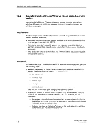 Installing and configuring ProTool
ProTool User’s Guide
3-6 Release 12/99
3.2.2 Example: installing Chinese Windows 95 as a second operating
system
You can install a Chinese Windows 95 system on your computer alongside a
Windows 95 system in a different language. You can then switch between two
Windows languages.
Requirements:
The following requirements have to be met if you wish to operate ProTool under a
second Windows 95 system:
• ProTool is installed under your present Windows 95 as stand-alone application
or it has been integrated with STEP7.
• To install a second Windows 95 system, you require a second hard disk or
partition, since conflicts may otherwise occur when the Programs directory is
accessed.
• The startup drive has to be formatted in a FAT format that is supported by both
Windows 95 systems.
Procedure:
To use ProTool under Chinese Windows 95 as a second operating system, perform
the following steps:
1. Prior to installation of the second Windows system, save the following five
system files to the directory called C:WinbootOld:
− autoexec.bat
− config.sys
− msdos.sys
− io.sys
− command.com
The files will be required upon changing the operating system.
2. Before you proceed to install Chinese Windows, pay attention to the following
notes so that existing authorization files of STEP7, for example, are not
destroyed:
− Remember to transfer the authorization back to your authorization floppy
disk before you format, compress or restore your hard-disk drive or before
you install a new operating system.
− A cluster identified as "defective" occurs on the destination drive with the
authorization. Do not attempt to restore it.
 