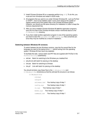 Installing and configuring ProTool
ProTool User’s Guide
Release 12/99 3-7
3. Install Chinese Windows 95 on a separate partition (e.g. D:). To do this, you
must exit from Windows and restart in DOS mode.
4. All programs that you want to run under Chinese Windows 95 - such as ProTool
or STEP7 - have to be installed under it once more owing to the update of
registry entries and of the system files in the Chinese Windows system.
However, you should you the same directory for installation in order to keep the
memory requirement low.
5. After you have installed Chinese Windows 95 and the application programs,
save the five files of the Chinese Windows version mentioned above to the
C:WinbootChs directory.
6. If you then install another application program in one of the operating system,
you have to save the autoexec.bat and config.sys files concerned yet,
since they may be modified as a result of installation.
Switching between Windows 95 versions:
To switch between the two Windows versions, copy the five saved files for the
language you want to the startup drive C: before exiting from the operating
system. Windows 95 then has to be restarted.
To facilitate this task, various batch and PIF files are supplied with ProTool in the
ProToolUtility subdirectory:
• old.bat Batch for switching to the Windows you installed first
• old.pifLink with batch for placing on the desktop
• chs.bat Batch for switching to Chinese
• chs.pif Link with batch for placing on the desktop
You should similarly copy these files to the C:WinbootOld and
C:WinbootChs directories so that the ultimate file structure is as follows:
C:WinbootOld
old.bat
old.pif
autoexec.bat Your backup copy of step 1
config.sys Your backup copy of step 1
io.sys Your backup copy of step 1
msdos.sys Your backup copy of step 1
command.com Your backup copy of step 1
 