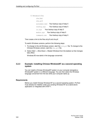 Installing and configuring ProTool
ProTool User’s Guide
3-8 Release 12/99
C:WinbootChs
chs.bat
chs.pif
autoexec.bat Your backup copy of step 5
config.sys Your backup copy of step 5
io.sys Your backup copy of step 5
msdos.sys Your backup copy of step 5
command.com Your backup copy of step 5
Then create a link to the files old.pif and chs.pif.
To switch Windows versions, perform the following steps:
1. To change to the old Windows version, start the old.pif file. To change to the
Chinese Windows version, start the chs.pif file.
2. Select Start → Shut Down→ Restart Windows from the taskbar so that changes
take effect.
Windows 95 now starts in the language concerned.
3.2.3 Example: installing Chinese WindowsNT as a second operating
system
You can install a Chinese WindowsNT system on your computer alongside a
WindowsNT system in a different language. You can then select the Windows
language concerned from the two while your computer starts up.
Requirements
Before you install Chinese Windows NT as a second operating system, ProTool
must already be installed under your existing Windows NT as a stand-alone
application or integrated with STEP 7.
 