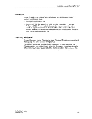 Installing and configuring ProTool
ProTool User’s Guide
Release 12/99 3-9
Procedure
To use ProTool under Chinese Windows NT as a second operating system,
perform the following steps:
1. Install Chinese Windows NT.
2. All programs that you want to run under Chinese Windows NT - such as
ProTool or STEP 7 - have to be installed under it once more owing to the
update of registry entries and of the system files in the Chinese Windows
system. However, you should you the same directory for installation in order to
keep the memory requirement low.
Switching WindowsNT:
To switch between the two Windows versions, WindowsNT has to be restarted and
the language has to be selected during startup.
Two identical entries are displayed on the boot menu for each language. The
Windows system you installed last is at the top. If you want to modify an entry for
differentiation purposes, you can adapt the display by editing the boot.ini file.
 