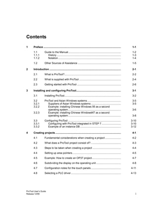 ProTool User’s Guide
Release 12/99 i
Contents
1 Preface ........................................................................................................ 1-1
1.1 Guide to the Manual....................................................................... 1-2
1.1.1 History ...................................................................................... 1-3
1.1.2 Notation .................................................................................... 1-4
1.2 Other Sources of Assistance .......................................................... 1-5
2 Introduction ................................................................................................ 2-1
2.1 What is ProTool?............................................................................ 2-2
2.2 What is supplied with ProTool ........................................................ 2-4
2.3 Getting started with ProTool ........................................................... 2-6
3 Installing and configuring ProTool............................................................ 3-1
3.1 Installing ProTool............................................................................ 3-2
3.2 ProTool and Asian Windows systems ............................................. 3-5
3.2.1 Suppliers of Asian Windows systems ........................................ 3-5
3.2.2 Example: installing Chinese Windows 95 as a second
operating system....................................................................... 3-6
3.2.3 Example: installing Chinese WindowsNT as a second
operating system....................................................................... 3-8
3.3 Configuring ProTool ....................................................................... 3-10
3.3.1 Configuring with ProTool integrated in STEP 7.......................... 3-10
3.3.2 Example of an instance DB....................................................... 3-12
4 Creating projects ........................................................................................ 4-1
4.1 Fundamental considerations when creating a project ..................... 4-2
4.2 What does a ProTool project consist of? ........................................ 4-3
4.3 Steps to be taken when creating a project ...................................... 4-4
4.4 Setting up area pointers................................................................. 4-5
4.5 Example: How to create an OP37 project....................................... 4-7
4.6 Subdividing the display on the operating unit ................................. 4-8
4.7 Configuration notes for the touch panels ........................................ 4-11
4.8 Selecting a PLC driver ................................................................... 4-13
 