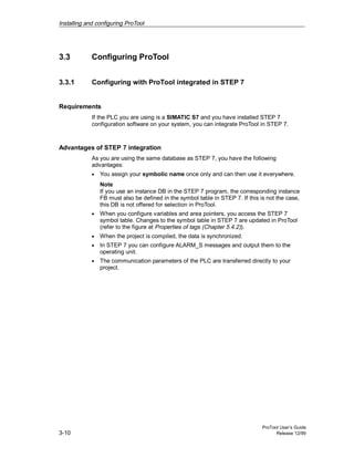 Installing and configuring ProTool
ProTool User’s Guide
3-10 Release 12/99
3.3 Configuring ProTool
3.3.1 Configuring with ProTool integrated in STEP 7
Requirements
If the PLC you are using is a SIMATIC S7 and you have installed STEP 7
configuration software on your system, you can integrate ProTool in STEP 7.
Advantages of STEP 7 integration
As you are using the same database as STEP 7, you have the following
advantages:
• You assign your symbolic name once only and can then use it everywhere.
Note
If you use an instance DB in the STEP 7 program, the corresponding instance
FB must also be defined in the symbol table in STEP 7. If this is not the case,
this DB is not offered for selection in ProTool.
• When you configure variables and area pointers, you access the STEP 7
symbol table. Changes to the symbol table in STEP 7 are updated in ProTool
(refer to the figure at Properties of tags (Chapter 5.4.2)).
• When the project is compiled, the data is synchronized.
• In STEP 7 you can configure ALARM_S messages and output them to the
operating unit.
• The communication parameters of the PLC are transferred directly to your
project.
 