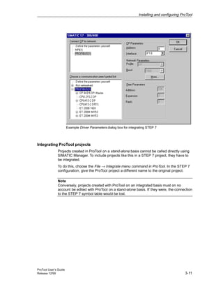 Installing and configuring ProTool
ProTool User’s Guide
Release 12/99 3-11
Example Driver Parameters dialog box for integrating STEP 7
Integrating ProTool projects
Projects created in ProTool on a stand-alone basis cannot be called directly using
SIMATIC Manager. To include projects like this in a STEP 7 project, they have to
be integrated.
To do this, choose the File → Integrate menu command in ProTool. In the STEP 7
configuration, give the ProTool project a different name to the original project.
Note
Conversely, projects created with ProTool on an integrated basis must on no
account be edited with ProTool on a stand-alone basis. If they were, the connection
to the STEP 7 symbol table would be lost.
 