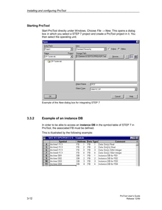 Installing and configuring ProTool
ProTool User’s Guide
3-12 Release 12/99
Starting ProTool
Start ProTool directly under Windows. Choose File → New. This opens a dialog
box in which you select a STEP 7 project and create a ProTool project in it. You
then select the operating unit.
Example of the New dialog box for integrating STEP 7
3.3.2 Example of an instance DB
In order to be able to access an instance DB in the symbol table of STEP 7 in
ProTool, the associated FB must be defined.
This is illustrated by the following example:
 