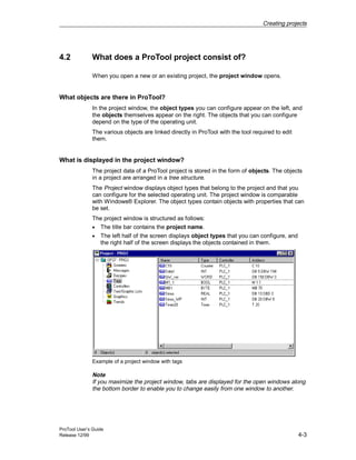 Creating projects
ProTool User’s Guide
Release 12/99 4-3
4.2 What does a ProTool project consist of?
When you open a new or an existing project, the project window opens.
What objects are there in ProTool?
In the project window, the object types you can configure appear on the left, and
the objects themselves appear on the right. The objects that you can configure
depend on the type of the operating unit.
The various objects are linked directly in ProTool with the tool required to edit
them.
What is displayed in the project window?
The project data of a ProTool project is stored in the form of objects. The objects
in a project are arranged in a tree structure.
The Project window displays object types that belong to the project and that you
can configure for the selected operating unit. The project window is comparable
with Windows® Explorer. The object types contain objects with properties that can
be set.
The project window is structured as follows:
• The title bar contains the project name.
• The left half of the screen displays object types that you can configure, and
the right half of the screen displays the objects contained in them.
Example of a project window with tags
Note
If you maximize the project window, tabs are displayed for the open windows along
the bottom border to enable you to change easily from one window to another.
 