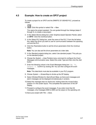 Creating projects
ProTool User’s Guide
Release 12/99 4-7
4.5 Example: How to create an OP37 project
To create a project for an OP37 and the SIMATIC S7-300/400 PLC, proceed as
follows:
1. Click this symbol or select File → New.
This opens the project assistant. You are guided through four dialogs (steps 2
through 5), to create a new project.
2. In the Select Device dialog box under Graphics-based Operator Panels, select
an OP37. Click the Continue button.
3. In the Select PLC dialog box, enter the name of the PLC. From the list below
this, select the driver you want to use for communication between the operating
unit and the PLC.
4. Click the Parameters button to set the driver parameters Click the Continue
button.
Note: You can also set the driver parameters at a later date.
5. In the Standard projects dialog box, select Use standard project. This puts you
on the standard project.
6. Choose the System → Area Pointers menu command to configure the Event
Messages communication area. Select this under Type and then click the Add
button.
7. Enter the following values in the Event Messages dialog box: DB: 70,
Length: 4. Confirm by clicking OK. You can then configure 64 event
messages.
Note: This data block must also be available in your PLC program.
8. Choose System → Screen/Keys to divide up the OP display.
9. Select Window/Window for Alarm/Event Mess. so that event messages and
alarm messages can be displayed simultaneously in screens.
10.Select the message area via Active and, holding down the mouse button,
position it in the screen layout. This completes the subdivision of the OP
display.
11.Proceed to configure the event messages. If you enter more than 64
messages, only messages 0000 to 0063 can be output on the operating unit.
12.Save your project with File → Save.
 