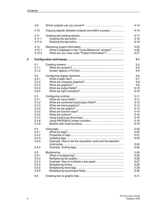 Contents
ProTool User’s Guide
ii Release 12/99
4.9 Which projects can you convert? ................................................... 4-14
4.10 Copying objects: Between projects and within a project.................. 4-15
4.11 Undoing and redoing actions.......................................................... 4-17
4.11.1 Undoing the last action.............................................................. 4-18
4.11.2 Redoing the last action.............................................................. 4-19
4.12 Retrieving project information ........................................................ 4-20
4.12.1 What is displayed in the "Cross-Reference" window? ................ 4-20
4.12.2 What can you view under "Project Information"?....................... 4-21
5 Configuration techniques .......................................................................... 5-1
5.1 Creating screens............................................................................ 5-2
5.1.1 What are screens?.................................................................... 5-2
5.1.2 Screen objects in ProTool.......................................................... 5-4
5.2 Configuring display elements ......................................................... 5-6
5.2.1 What is static text?.................................................................... 5-7
5.2.2 What are character graphics? ................................................... 5-8
5.2.3 What are graphics?................................................................... 5-9
5.2.4 What are output fields?............................................................. 5-10
5.2.5 What are light indicators?.......................................................... 5-10
5.3 Configuring controls....................................................................... 5-11
5.3.1 What are input fields? ............................................................... 5-11
5.3.2 What are combined input/output fields? .................................... 5-12
5.3.3 What are trend graphics?.......................................................... 5-13
5.3.4 What are bar graphs? ............................................................... 5-13
5.3.5 What are function keys?............................................................ 5-14
5.3.6 What are buttons?..................................................................... 5-15
5.3.7 Using buttons as direct keys...................................................... 5-18
5.3.8 Using PROFIBUS screen numbers............................................ 5-19
5.3.9 Buttons with fixed functions....................................................... 5-19
5.4 Using tags...................................................................................... 5-20
5.4.1 What are tags?.......................................................................... 5-20
5.4.2 Properties of tags...................................................................... 5-21
5.4.3 Updating tags............................................................................ 5-23
5.4.4 Example: How to set the acquisition cycle and the standard
clock pulse................................................................................ 5-24
5.4.5 Example: Scaling tags............................................................... 5-24
5.5 Multiplexing ................................................................................... 5-26
5.5.1 What is multiplexing?................................................................ 5-26
5.5.2 Multiplexing bar graphs............................................................. 5-26
5.5.3 Example: How to multiplex a bar graph..................................... 5-27
5.5.4 Multiplexing trends.................................................................... 5-28
5.5.5 Multiplexing trend tags .............................................................. 5-29
5.5.6 Multiplexing input/output fields.................................................. 5-30
5.6 Creating text or graphic lists........................................................... 5-31
 