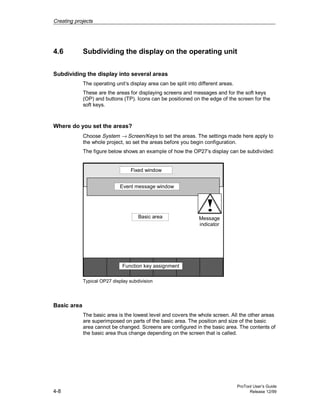 Creating projects
ProTool User’s Guide
4-8 Release 12/99
4.6 Subdividing the display on the operating unit
Subdividing the display into several areas
The operating unit’s display area can be split into different areas.
These are the areas for displaying screens and messages and for the soft keys
(OP) and buttons (TP). Icons can be positioned on the edge of the screen for the
soft keys.
Where do you set the areas?
Choose System → Screen/Keys to set the areas. The settings made here apply to
the whole project, so set the areas before you begin configuration.
The figure below shows an example of how the OP27’s display can be subdivided:
Message
indicator
Event message window
Basic area
Function key assignment
Fixed window
Typical OP27 display subdivision
Basic area
The basic area is the lowest level and covers the whole screen. All the other areas
are superimposed on parts of the basic area. The position and size of the basic
area cannot be changed. Screens are configured in the basic area. The contents of
the basic area thus change depending on the screen that is called.
 