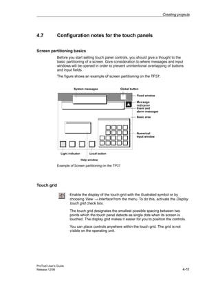 Creating projects
ProTool User’s Guide
Release 12/99 4-11
4.7 Configuration notes for the touch panels
Screen partitioning basics
Before you start setting touch panel controls, you should give a thought to the
basic partitioning of a screen. Give consideration to where messages and input
windows will be opened in order to prevent unintentional overlapping of buttons
and input fields.
The figure shows an example of screen partitioning on the TP37.
System messages Global button
Fixed window
Message
indicator
Basic area
Event and
alarm messages
Local buttonLight indicator
Numerical
Input window
Help window
Example of Screen partitioning on the TP37
Touch grid
Enable the display of the touch grid with the illustrated symbol or by
choosing View → Interface from the menu. To do this, activate the Display
touch grid check box.
The touch grid designates the smallest possible spacing between two
points which the touch panel detects as single dots when its screen is
touched. The display grid makes it easier for you to position the controls.
You can place controls anywhere within the touch grid. The grid is not
visible on the operating unit.
 