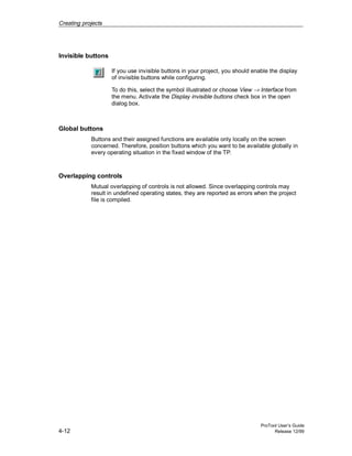 Creating projects
ProTool User’s Guide
4-12 Release 12/99
Invisible buttons
If you use invisible buttons in your project, you should enable the display
of invisible buttons while configuring.
To do this, select the symbol illustrated or choose View → Interface from
the menu. Activate the Display invisible buttons check box in the open
dialog box.
Global buttons
Buttons and their assigned functions are available only locally on the screen
concerned. Therefore, position buttons which you want to be available globally in
every operating situation in the fixed window of the TP.
Overlapping controls
Mutual overlapping of controls is not allowed. Since overlapping controls may
result in undefined operating states, they are reported as errors when the project
file is compiled.
 