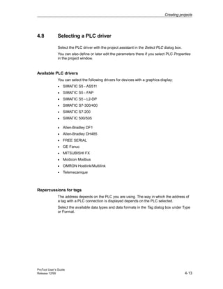 Creating projects
ProTool User’s Guide
Release 12/99 4-13
4.8 Selecting a PLC driver
Select the PLC driver with the project assistant in the Select PLC dialog box.
You can also define or later edit the parameters there if you select PLC Properties
in the project window.
Available PLC drivers
You can select the following drivers for devices with a graphics display:
• SIMATIC S5 - AS511
• SIMATIC S5 - FAP
• SIMATIC S5 - L2-DP
• SIMATIC S7-300/400
• SIMATIC S7-200
• SIMATIC 500/505
• Allen-Bradley DF1
• Allen-Bradley DH485
• FREE SERIAL
• GE Fanuc
• MITSUBISHI FX
• Modicon Modbus
• OMRON Hostlink/Multilink
• Telemecanique
Repercussions for tags
The address depends on the PLC you are using. The way in which the address of
a tag with a PLC connection is displayed depends on the PLC selected.
Select the available data types and data formats in the Tag dialog box under Type
or Format.
 