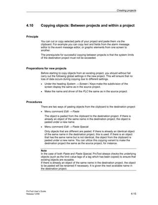 Creating projects
ProTool User’s Guide
Release 12/99 4-15
4.10 Copying objects: Between projects and within a project
Principle
You can cut or copy selected parts of your project and paste them via the
clipboard. For example you can copy text and fields from the alarm message
editor to the event message editor, or graphic elements from one screen to
another.
The prerequisite for successful copying between projects is that the system limits
of the destination project must not be exceeded.
Preparations for new projects
Before starting to copy objects from an existing project, you should without fail
carry out the following global settings in the new project. This will ensure that no
loss of data occurs during copying due to different settings.
• Under the heading System → Screen / Keys make the subdivision of the
screen display the same as in the source project.
• Make the name and driver of the PLC the same as in the source project.
Procedures
There are two ways of pasting objects from the clipboard to the destination project:
• Menu command Edit → Paste
The object is pasted from the clipboard to the destination project. If there is
already an object of the same name in the destination project, the object is
pasted under a new name.
• Menu command Edit → Paste Special
Only objects that are different are pasted. If there is already an identical object
of the same name in the destination project, this is used. If there is an object
that has the same name but is not identical, the object from the clipboard is
pasted under a new name. You can utilize this copying variant to make the
destination project the same as the source project, for instance.
Note
In the case of both Paste and Paste Special, ProTool always checks the underlying
objects (such as the limit value tags of a tag which has been copied) to ensure that
existing objects are reusable.
If there is already an object of the same name in the destination project, the object
to be pasted will be renamed if necessary. It is given the next available name in
the destination project.
 