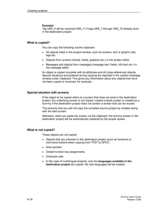 Creating projects
ProTool User’s Guide
4-16 Release 12/99
Example:
Tag VAR_4 will be renamed VAR_11 if tags VAR_1 through VAR_10 already exist
in the destination project.
What is copied?
You can copy the following via the clipboard:
• All objects listed in the project window, such as screens, text or graphic lists,
tags etc.
• Objects from screens (trends, fields, graphics etc.) in the screen editor.
• Messages and objects from messages (message text, fields, info text etc.) in
the message editor.
An object is copied complete with its attributes and all cross-referenced objects.
Special situations encountered during copying are reported in the system message
window under Clipboard. This gives you information about any objects that have
not been copied or renamed, for example.
Special situation with screens
If the object to be copied refers to a screen that does not exist in the destination
project, the underlying screen is not copied; instead a blank screen is created as a
dummy if the destination project does not contain a screen that can be reused.
This ensures that you will not copy the complete source project by mistake along
with the start screen.
Afterward, when you paste the screen via the clipboard, the dummy screen in the
destination project will be automatically replaced by the proper screen.
What is not copied?
These objects are not copied:
• Objects that are unknown in the destination project (such as functions or
command buttons when copying from TP27 to OP27)
• Area pointers
• Global function key assignments
• Character sets
• In the case of multilingual projects, only the languages available in the
destination project are copied. No new languages will be created.
 