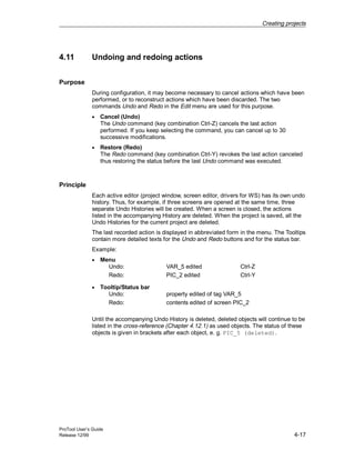 Creating projects
ProTool User’s Guide
Release 12/99 4-17
4.11 Undoing and redoing actions
Purpose
During configuration, it may become necessary to cancel actions which have been
performed, or to reconstruct actions which have been discarded. The two
commands Undo and Redo in the Edit menu are used for this purpose.
• Cancel (Undo)
The Undo command (key combination Ctrl-Z) cancels the last action
performed. If you keep selecting the command, you can cancel up to 30
successive modifications.
• Restore (Redo)
The Redo command (key combination Ctrl-Y) revokes the last action canceled
thus restoring the status before the last Undo command was executed.
Principle
Each active editor (project window, screen editor, drivers for WS) has its own undo
history. Thus, for example, if three screens are opened at the same time, three
separate Undo Histories will be created. When a screen is closed, the actions
listed in the accompanying History are deleted. When the project is saved, all the
Undo Histories for the current project are deleted.
The last recorded action is displayed in abbreviated form in the menu. The Tooltips
contain more detailed texts for the Undo and Redo buttons and for the status bar.
Example:
• Menu
Undo: VAR_5 edited Ctrl-Z
Redo: PIC_2 edited Ctrl-Y
• Tooltip/Status bar
Undo: property edited of tag VAR_5
Redo: contents edited of screen PIC_2
Until the accompanying Undo History is deleted, deleted objects will continue to be
listed in the cross-reference (Chapter 4.12.1) as used objects. The status of these
objects is given in brackets after each object, e. g. PIC_5 (deleted).
 