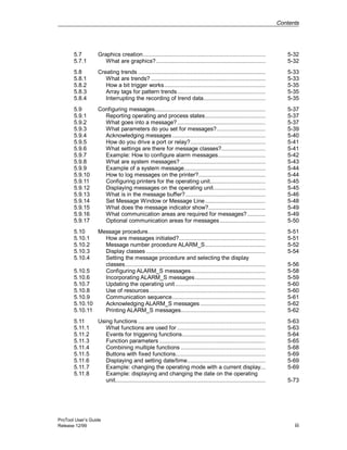 Contents
ProTool User’s Guide
Release 12/99 iii
5.7 Graphics creation........................................................................... 5-32
5.7.1 What are graphics?................................................................... 5-32
5.8 Creating trends .............................................................................. 5-33
5.8.1 What are trends? ...................................................................... 5-33
5.8.2 How a bit trigger works.............................................................. 5-35
5.8.3 Array tags for pattern trends...................................................... 5-35
5.8.4 Interrupting the recording of trend data...................................... 5-35
5.9 Configuring messages.................................................................... 5-37
5.9.1 Reporting operating and process states..................................... 5-37
5.9.2 What goes into a message?...................................................... 5-37
5.9.3 What parameters do you set for messages?.............................. 5-39
5.9.4 Acknowledging messages ......................................................... 5-40
5.9.5 How do you drive a port or relay?.............................................. 5-41
5.9.6 What settings are there for message classes?........................... 5-41
5.9.7 Example: How to configure alarm messages............................. 5-42
5.9.8 What are system messages? .................................................... 5-43
5.9.9 Example of a system message.................................................. 5-44
5.9.10 How to log messages on the printer?......................................... 5-44
5.9.11 Configuring printers for the operating unit.................................. 5-45
5.9.12 Displaying messages on the operating unit................................ 5-45
5.9.13 What is in the message buffer?................................................. 5-46
5.9.14 Set Message Window or Message Line..................................... 5-48
5.9.15 What does the message indicator show?................................... 5-49
5.9.16 What communication areas are required for messages? ........... 5-49
5.9.17 Optional communication areas for messages............................ 5-50
5.10 Message procedure........................................................................ 5-51
5.10.1 How are messages initiated?..................................................... 5-51
5.10.2 Message number procedure ALARM_S..................................... 5-52
5.10.3 Display classes ......................................................................... 5-54
5.10.4 Setting the message procedure and selecting the display
classes...................................................................................... 5-56
5.10.5 Configuring ALARM_S messages.............................................. 5-58
5.10.6 Incorporating ALARM_S messages........................................... 5-59
5.10.7 Updating the operating unit ....................................................... 5-60
5.10.8 Use of resources....................................................................... 5-60
5.10.9 Communication sequence......................................................... 5-61
5.10.10 Acknowledging ALARM_S messages........................................ 5-62
5.10.11 Printing ALARM_S messages.................................................... 5-62
5.11 Using functions .............................................................................. 5-63
5.11.1 What functions are used for ...................................................... 5-63
5.11.2 Events for triggering functions................................................... 5-64
5.11.3 Function parameters ................................................................. 5-65
5.11.4 Combining multiple functions .................................................... 5-68
5.11.5 Buttons with fixed functions....................................................... 5-69
5.11.6 Displaying and setting date/time................................................ 5-69
5.11.7 Example: changing the operating mode with a current display... 5-69
5.11.8 Example: displaying and changing the date on the operating
unit............................................................................................ 5-73
 
