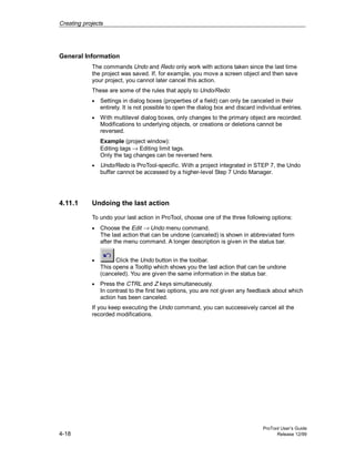 Creating projects
ProTool User’s Guide
4-18 Release 12/99
General Information
The commands Undo and Redo only work with actions taken since the last time
the project was saved. If, for example, you move a screen object and then save
your project, you cannot later cancel this action.
These are some of the rules that apply to Undo/Redo:
• Settings in dialog boxes (properties of a field) can only be canceled in their
entirety. It is not possible to open the dialog box and discard individual entries.
• With multilevel dialog boxes, only changes to the primary object are recorded.
Modifications to underlying objects, or creations or deletions cannot be
reversed.
Example (project window):
Editing tags → Editing limit tags.
Only the tag changes can be reversed here.
• Undo/Redo is ProTool-specific. With a project integrated in STEP 7, the Undo
buffer cannot be accessed by a higher-level Step 7 Undo Manager.
4.11.1 Undoing the last action
To undo your last action in ProTool, choose one of the three following options:
• Choose the Edit → Undo menu command.
The last action that can be undone (canceled) is shown in abbreviated form
after the menu command. A longer description is given in the status bar.
• Click the Undo button in the toolbar.
This opens a Tooltip which shows you the last action that can be undone
(canceled). You are given the same information in the status bar.
• Press the CTRL and Z keys simultaneously.
In contrast to the first two options, you are not given any feedback about which
action has been canceled.
If you keep executing the Undo command, you can successively cancel all the
recorded modifications.
 