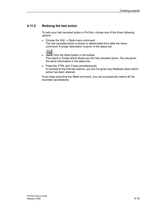 Creating projects
ProTool User’s Guide
Release 12/99 4-19
4.11.2 Redoing the last action
To redo your last canceled action in ProTool, choose one of the three following
options:
• Choose the Edit → Redo menu command
The last canceled action is shown in abbreviated form after the menu
command. A longer description is given in the status bar.
• Click the Redo button in the toolbar.
This opens a Tooltip which shows you the last canceled action. You are given
the same information in the status bar.
• Press the CTRL and Y keys simultaneously.
In contrast to the first two options, you are not given any feedback about which
action has been restored.
If you keep executing the Redo command, you can successively restore all the
recorded cancellations.
 