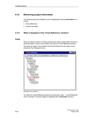 Creating projects
ProTool User’s Guide
4-20 Release 12/99
4.12 Retrieving project information
The following tools are available to you for displaying or storing information on a
project.
• Cross-references
• Project information
4.12.1 What is displayed in the "Cross-Reference" window?
Usage
When you have to add to or modify a project and need to check where and how a
particular object is used in your project, you open the Cross-Reference window.
You select an object in this window, and all the references to this object in the
project are then displayed to you.
Example from a project
You open the Cross-Reference window by choosing the View → Cross-Reference
menu command. The active object is displayed with a red border around it.
 