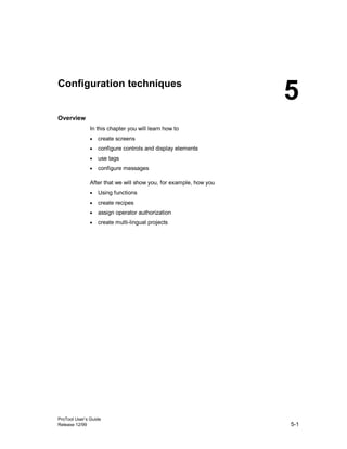 ProTool User’s Guide
Release 12/99 5-1
Configuration techniques
Overview
In this chapter you will learn how to
• create screens
• configure controls and display elements
• use tags
• configure messages
After that we will show you, for example, how you
• Using functions
• create recipes
• assign operator authorization
• create multi-lingual projects
5
 