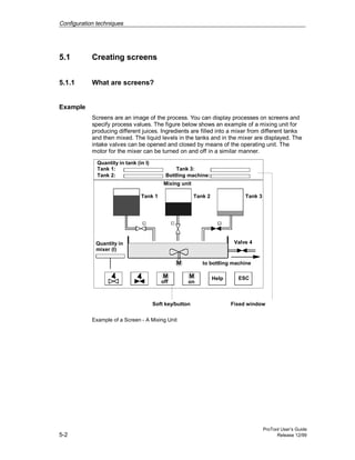 Configuration techniques
ProTool User’s Guide
5-2 Release 12/99
5.1 Creating screens
5.1.1 What are screens?
Example
Screens are an image of the process. You can display processes on screens and
specify process values. The figure below shows an example of a mixing unit for
producing different juices. Ingredients are filled into a mixer from different tanks
and then mixed. The liquid levels in the tanks and in the mixer are displayed. The
intake valves can be opened and closed by means of the operating unit. The
motor for the mixer can be turned on and off in a similar manner.
Quantity in tank (in l)
Tank 1:
Tank 2:
Tank 3:
Bottling machine:
Tank 1 Tank 2 Tank 3
Quantity in Valve 4
to bottling machine
off on
Mixing unit
Fixed windowSoft key/button
Help ESC
mixer (l)
Example of a Screen - A Mixing Unit
 