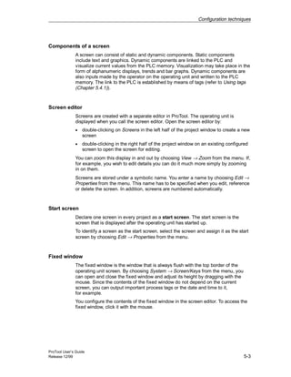 Configuration techniques
ProTool User’s Guide
Release 12/99 5-3
Components of a screen
A screen can consist of static and dynamic components. Static components
include text and graphics. Dynamic components are linked to the PLC and
visualize current values from the PLC memory. Visualization may take place in the
form of alphanumeric displays, trends and bar graphs. Dynamic components are
also inputs made by the operator on the operating unit and written to the PLC
memory. The link to the PLC is established by means of tags (refer to Using tags
(Chapter 5.4.1)).
Screen editor
Screens are created with a separate editor in ProTool. The operating unit is
displayed when you call the screen editor. Open the screen editor by:
• double-clicking on Screens in the left half of the project window to create a new
screen
• double-clicking in the right half of the project window on an existing configured
screen to open the screen for editing.
You can zoom this display in and out by choosing View → Zoom from the menu. If,
for example, you wish to edit details you can do it much more simply by zooming
in on them.
Screens are stored under a symbolic name. You enter a name by choosing Edit →
Properties from the menu. This name has to be specified when you edit, reference
or delete the screen. In addition, screens are numbered automatically.
Start screen
Declare one screen in every project as a start screen. The start screen is the
screen that is displayed after the operating unit has started up.
To identify a screen as the start screen, select the screen and assign it as the start
screen by choosing Edit → Properties from the menu.
Fixed window
The fixed window is the window that is always flush with the top border of the
operating unit screen. By choosing System → Screen/Keys from the menu, you
can open and close the fixed window and adjust its height by dragging with the
mouse. Since the contents of the fixed window do not depend on the current
screen, you can output important process tags or the date and time to it,
for example.
You configure the contents of the fixed window in the screen editor. To access the
fixed window, click it with the mouse.
 