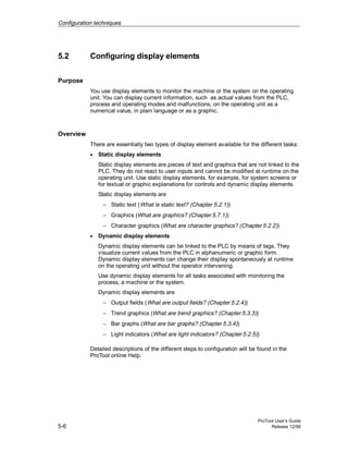 Configuration techniques
ProTool User’s Guide
5-6 Release 12/99
5.2 Configuring display elements
Purpose
You use display elements to monitor the machine or the system on the operating
unit. You can display current information, such as actual values from the PLC,
process and operating modes and malfunctions, on the operating unit as a
numerical value, in plain language or as a graphic.
Overview
There are essentially two types of display element available for the different tasks:
• Static display elements
Static display elements are pieces of text and graphics that are not linked to the
PLC. They do not react to user inputs and cannot be modified at runtime on the
operating unit. Use static display elements, for example, for system screens or
for textual or graphic explanations for controls and dynamic display elements.
Static display elements are
− Static text (What is static text? (Chapter 5.2.1))
− Graphics (What are graphics? (Chapter 5.7.1))
− Character graphics (What are character graphics? (Chapter 5.2.2))
• Dynamic display elements
Dynamic display elements can be linked to the PLC by means of tags. They
visualize current values from the PLC in alphanumeric or graphic form.
Dynamic display elements can change their display spontaneously at runtime
on the operating unit without the operator intervening.
Use dynamic display elements for all tasks associated with monitoring the
process, a machine or the system.
Dynamic display elements are
− Output fields (What are output fields? (Chapter 5.2.4))
− Trend graphics (What are trend graphics? (Chapter 5.3.3))
− Bar graphs (What are bar graphs? (Chapter 5.3.4))
− Light indicators (What are light indicators? (Chapter 5.2.5))
Detailed descriptions of the different steps to configuration will be found in the
ProTool online Help.
 