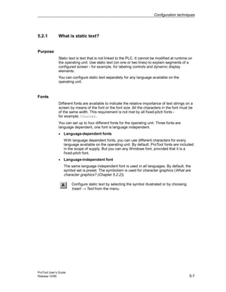 Configuration techniques
ProTool User’s Guide
Release 12/99 5-7
5.2.1 What is static text?
Purpose
Static text is text that is not linked to the PLC. It cannot be modified at runtime on
the operating unit. Use static text (on one or two lines) to explain segments of a
configured screen - for example, for labeling controls and dynamic display
elements.
You can configure static text separately for any language available on the
operating unit.
Fonts
Different fonts are available to indicate the relative importance of text strings on a
screen by means of the font or the font size. All the characters in the font must be
of the same width. This requirement is not met by all fixed-pitch fonts -
for example, Courier.
You can set up to four different fonts for the operating unit. Three fonts are
language dependent, one font is language independent.
• Language-dependent fonts
With language dependent fonts, you can use different characters for every
language available on the operating unit. By default, ProTool fonts are included
in the scope of supply. But you can any Windows font, provided that it is a
fixed-pitch font.
• Language-independent font
The same language independent font is used in all languages. By default, the
symbol set is preset. The symbolism is used for character graphics (What are
character graphics? (Chapter 5.2.2)).
Configure static text by selecting the symbol illustrated or by choosing
Insert → Text from the menu.
 