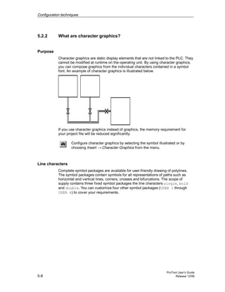 Configuration techniques
ProTool User’s Guide
5-8 Release 12/99
5.2.2 What are character graphics?
Purpose
Character graphics are static display elements that are not linked to the PLC. They
cannot be modified at runtime on the operating unit. By using character graphics,
you can compose graphics from the individual characters contained in a symbol
font. An example of character graphics is illustrated below.
If you use character graphics instead of graphics, the memory requirement for
your project file will be reduced significantly.
Configure character graphics by selecting the symbol illustrated or by
choosing Insert → Character Graphics from the menu.
Line characters
Complete symbol packages are available for user-friendly drawing of polylines.
The symbol packages contain symbols for all representations of paths such as
horizontal and vertical lines, corners, crosses and bifurcations. The scope of
supply contains three fixed symbol packages the line characters single, bold
and double. You can customize four other symbol packages (USER 1 through
USER 4) to cover your requirements.
 