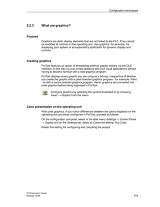 Configuration techniques
ProTool User’s Guide
Release 12/99 5-9
5.2.3 What are graphics?
Purpose
Graphics are static display elements that are not linked to the PLC. They cannot
be modified at runtime on the operating unit. Use graphics, for example, for
displaying your system or as explanatory symbolism for dynamic display and
controls
Creating graphics
ProTool features an option of embedding external graphic editors via the OLE
interface. In this way you can create graphics with your usual applications without
having to become familiar with a new graphics program.
ProTool displays every graphic you are using as a bitmap, irrespective of whether
you create the graphic with a pixel-oriented graphics program - for example, Paint
- or with a vector-oriented graphics program. Vector graphics are converted into
pixel graphics before being displayed in ProTool.
Configure graphics by selecting the symbol illustrated or by choosing
Insert → Graphic from the menu.
Color presentation on the operating unit
With pixel graphics, if you notice differences between the colors displayed on the
operating unit and those configured in ProTool, proceed as follows:
On the configuration computer, select in the start menu Settings → Control Panel
→ Display and on the Settings tab, select at Colors the setting True Color.
Retain this setting for configuring and compiling the project.
 