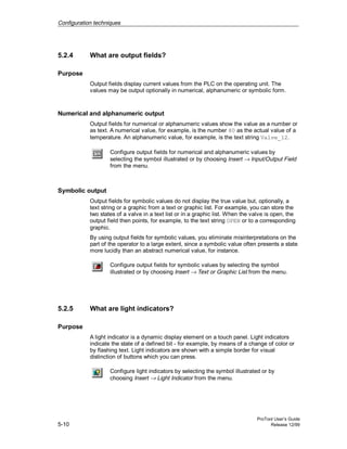 Configuration techniques
ProTool User’s Guide
5-10 Release 12/99
5.2.4 What are output fields?
Purpose
Output fields display current values from the PLC on the operating unit. The
values may be output optionally in numerical, alphanumeric or symbolic form.
Numerical and alphanumeric output
Output fields for numerical or alphanumeric values show the value as a number or
as text. A numerical value, for example, is the number 80 as the actual value of a
temperature. An alphanumeric value, for example, is the text string Valve_12.
Configure output fields for numerical and alphanumeric values by
selecting the symbol illustrated or by choosing Insert → Input/Output Field
from the menu.
Symbolic output
Output fields for symbolic values do not display the true value but, optionally, a
text string or a graphic from a text or graphic list. For example, you can store the
two states of a valve in a text list or in a graphic list. When the valve is open, the
output field then points, for example, to the text string OPEN or to a corresponding
graphic.
By using output fields for symbolic values, you eliminate misinterpretations on the
part of the operator to a large extent, since a symbolic value often presents a state
more lucidly than an abstract numerical value, for instance.
Configure output fields for symbolic values by selecting the symbol
illustrated or by choosing Insert → Text or Graphic List from the menu.
5.2.5 What are light indicators?
Purpose
A light indicator is a dynamic display element on a touch panel. Light indicators
indicate the state of a defined bit - for example, by means of a change of color or
by flashing text. Light indicators are shown with a simple border for visual
distinction of buttons which you can press.
Configure light indicators by selecting the symbol illustrated or by
choosing Insert → Light Indicator from the menu.
 