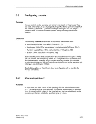 Configuration techniques
ProTool User’s Guide
Release 12/99 5-11
5.3 Configuring controls
Purpose
You use controls on the operating unit to intervene directly in the process. They
are used, for example, to specify setpoints, trigger functions, open screens (What
are screens? (Chapter 5.1.1)) and acknowledge messages. You can assign a
password level to controls in order to prevent manipulation by unauthorized
persons.
Overview
The following controls are available in ProTool for the different tasks:
• Input fields (What are input fields? (Chapter 5.3.1))
• Input/output fields (What are combined input/output fields? (Chapter 5.3.2))
• Function keys/soft keys (What are function keys? (Chapter 5.3.5))
• Buttons (What are buttons? (Chapter 5.3.6))
By means of dynamic attributes (What are dynamic attributes? (Chapter 5.13.4))
you can indicate, for example, by means of a change of color or by flashing that
an operator input is expected at the control in a certain situation. Furthermore,
event-driven display and hiding of controls can be performed on the operating unit
(Hiding an object (Chapter 5.13.3)).
Detailed descriptions of the different steps to configuration will be found in the
ProTool online Help.
5.3.1 What are input fields?
Purpose
In input fields you enter values on the operating unit that are transferred to the
PLC. The values may be input optionally in numerical, alphanumeric or symbolic
form. If you define limit values for the input field tag, you can reject inputs on the
operating unit that are outside the specified range of values.
 