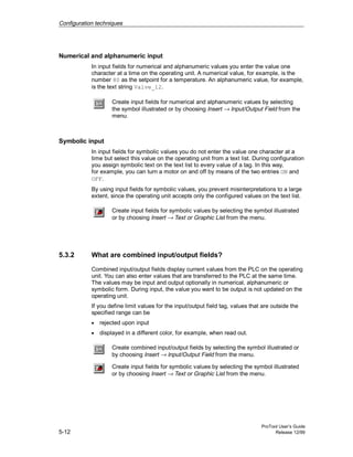 Configuration techniques
ProTool User’s Guide
5-12 Release 12/99
Numerical and alphanumeric input
In input fields for numerical and alphanumeric values you enter the value one
character at a time on the operating unit. A numerical value, for example, is the
number 80 as the setpoint for a temperature. An alphanumeric value, for example,
is the text string Valve_12.
Create input fields for numerical and alphanumeric values by selecting
the symbol illustrated or by choosing Insert → Input/Output Field from the
menu.
Symbolic input
In input fields for symbolic values you do not enter the value one character at a
time but select this value on the operating unit from a text list. During configuration
you assign symbolic text on the text list to every value of a tag. In this way,
for example, you can turn a motor on and off by means of the two entries ON and
OFF.
By using input fields for symbolic values, you prevent misinterpretations to a large
extent, since the operating unit accepts only the configured values on the text list.
Create input fields for symbolic values by selecting the symbol illustrated
or by choosing Insert → Text or Graphic List from the menu.
5.3.2 What are combined input/output fields?
Combined input/output fields display current values from the PLC on the operating
unit. You can also enter values that are transferred to the PLC at the same time.
The values may be input and output optionally in numerical, alphanumeric or
symbolic form. During input, the value you want to be output is not updated on the
operating unit.
If you define limit values for the input/output field tag, values that are outside the
specified range can be
• rejected upon input
• displayed in a different color, for example, when read out.
Create combined input/output fields by selecting the symbol illustrated or
by choosing Insert → Input/Output Field from the menu.
Create input fields for symbolic values by selecting the symbol illustrated
or by choosing Insert → Text or Graphic List from the menu.
 
