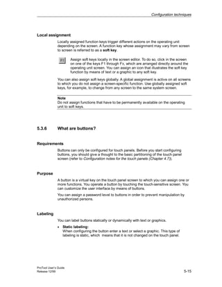 Configuration techniques
ProTool User’s Guide
Release 12/99 5-15
Local assignment
Locally assigned function keys trigger different actions on the operating unit
depending on the screen. A function key whose assignment may vary from screen
to screen is referred to as a soft key.
Assign soft keys locally in the screen editor. To do so, click in the screen
on one of the keys F1 through FX, which are arranged directly around the
operating unit screen. You can assign an icon that illustrates the soft key
function by means of text or a graphic to any soft key.
You can also assign soft keys globally. A global assignment is active on all screens
to which you do not assign a screen-specific function. Use globally assigned soft
keys, for example, to change from any screen to the same system screen.
Note
Do not assign functions that have to be permanently available on the operating
unit to soft keys.
5.3.6 What are buttons?
Requirements
Buttons can only be configured for touch panels. Before you start configuring
buttons, you should give a thought to the basic partitioning of the touch panel
screen (refer to Configuration notes for the touch panels (Chapter 4.7)).
Purpose
A button is a virtual key on the touch panel screen to which you can assign one or
more functions. You operate a button by touching the touch-sensitive screen. You
can customize the user interface by means of buttons.
You can assign a password level to buttons in order to prevent manipulation by
unauthorized persons.
Labeling
You can label buttons statically or dynamically with text or graphics.
• Static labeling:
When configuring the button enter a text or select a graphic. This type of
labeling is static, which means that it is not changed on the touch panel.
 