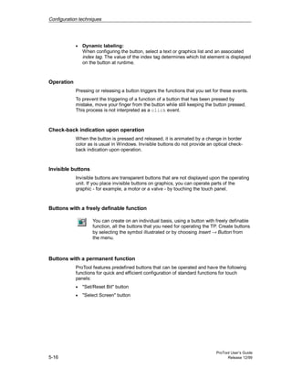 Configuration techniques
ProTool User’s Guide
5-16 Release 12/99
• Dynamic labeling:
When configuring the button, select a text or graphics list and an associated
index tag. The value of the index tag determines which list element is displayed
on the button at runtime.
Operation
Pressing or releasing a button triggers the functions that you set for these events.
To prevent the triggering of a function of a button that has been pressed by
mistake, move your finger from the button while still keeping the button pressed.
This process is not interpreted as a click event.
Check-back indication upon operation
When the button is pressed and released, it is animated by a change in border
color as is usual in Windows. Invisible buttons do not provide an optical check-
back indication upon operation.
Invisible buttons
Invisible buttons are transparent buttons that are not displayed upon the operating
unit. If you place invisible buttons on graphics, you can operate parts of the
graphic - for example, a motor or a valve - by touching the touch panel.
Buttons with a freely definable function
You can create on an individual basis, using a button with freely definable
function, all the buttons that you need for operating the TP. Create buttons
by selecting the symbol illustrated or by choosing Insert → Button from
the menu.
Buttons with a permanent function
ProTool features predefined buttons that can be operated and have the following
functions for quick and efficient configuration of standard functions for touch
panels:
• "Set/Reset Bit" button
• "Select Screen" button
 