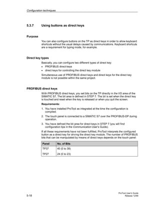 Configuration techniques
ProTool User’s Guide
5-18 Release 12/99
5.3.7 Using buttons as direct keys
Purpose
You can also configure buttons on the TP as direct keys in order to allow keyboard
shortcuts without the usual delays caused by communications. Keyboard shortcuts
are a requirement for typing mode, for example.
Direct key types
Basically, you can configure two different types of direct key:
• PROFIBUS direct keys
• direct keys for controlling the direct key module
Simultaneous use of PROFIBUS direct keys and direct keys for the direct key
module is not possible within the same project.
PROFIBUS direct keys
With PROFIBUS direct keys, you set bits on the TP directly in the I/O area of the
SIMATIC S7. The bit area is defined in STEP 7. The bit is set when the direct key
is touched and reset when the key is released or when you quit the screen.
Requirements:
1. You have installed ProTool as integrated at the time the configuration is
compiled.
2. The touch panel is connected to a SIMATIC S7 over the PROFIBUS-DP during
operation.
3. You have defined the bit area for direct keys in STEP 7 (you will find
configuration tips in the Communication User’s Guide).
If all these requirements have not been fulfilled, ProTool interprets the configured
button as a direct key for driving the direct key module. The number of PROFIBUS
bits that can be manipulated by means of direct keys depends on the touch panel:
Panel No. of Bits
TP37 40 (0 to 39)
TP27 24 (0 to 23)
 