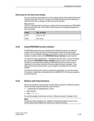 Configuration techniques
ProTool User’s Guide
Release 12/99 5-19
Direct keys for the direct key module
You can use these direct keys to drive the outputs (ports) of the optional direct key
module at the back of the TP. The port is set when the direct key is touched and
reset when the key is released or when you quit the screen.
Requirements:
The TP is equipped with a direct key module and the requirements for PROFIBUS
direct keys are not met. The number of ports that can be configured depends on
the touch panel:
Panel No. of Ports
TP37 16 (1 to 16)
TP27 8 (1 to 8)
5.3.8 Using PROFIBUS screen numbers
If PROFIBUS direct keys use identical bits for different functions on different
screens, the S7 has to decide on the functionality concerned via the screen
number. To avoid delayed updating of the screen number on the PLC following a
change of screens, there is the PROFIBUS Screen Number screen function.
To use this function, choose Edit → Properties from the menu. On the Functions
tab, assign the PROFIBUS Screen Number function to the current screen at
Screens. For the parameter, specify a PROFIBUS bit that you want to have
reserved for the screen number and have set when the key is pressed. If you
assign this function several times, you can define a bit pattern for the screen
number.
The bits are set when the screen is opened and reset when you quit the screen.
The screen number bits are transferred to the SIMATIC S7 at the same speed as
the direct key bits.
5.3.9 Buttons with fixed functions
When you configure a touch panel, ProTool offers a selection of different buttons
that are already assigned frequently used functions:
• Set/Reset Bit and Set/Reset Bit in Word
• Select Screen
• Light Indicator
You will find detailed information on this in What are buttons? (Chapter 5.3.6)
Note
As with any other operating unit, instead of using these buttons you can use a
normal button and configure the function you require manually.
 
