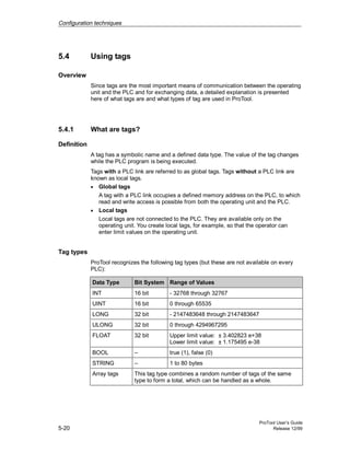 Configuration techniques
ProTool User’s Guide
5-20 Release 12/99
5.4 Using tags
Overview
Since tags are the most important means of communication between the operating
unit and the PLC and for exchanging data, a detailed explanation is presented
here of what tags are and what types of tag are used in ProTool.
5.4.1 What are tags?
Definition
A tag has a symbolic name and a defined data type. The value of the tag changes
while the PLC program is being executed.
Tags with a PLC link are referred to as global tags. Tags without a PLC link are
known as local tags.
• Global tags
A tag with a PLC link occupies a defined memory address on the PLC, to which
read and write access is possible from both the operating unit and the PLC.
• Local tags
Local tags are not connected to the PLC. They are available only on the
operating unit. You create local tags, for example, so that the operator can
enter limit values on the operating unit.
Tag types
ProTool recognizes the following tag types (but these are not available on every
PLC):
Data Type Bit System Range of Values
INT 16 bit - 32768 through 32767
UINT 16 bit 0 through 65535
LONG 32 bit - 2147483648 through 2147483647
ULONG 32 bit 0 through 4294967295
FLOAT 32 bit Upper limit value: ± 3.402823 e+38
Lower limit value: ± 1.175495 e-38
BOOL – true (1), false (0)
STRING – 1 to 80 bytes
Array tags This tag type combines a random number of tags of the same
type to form a total, which can be handled as a whole.
 