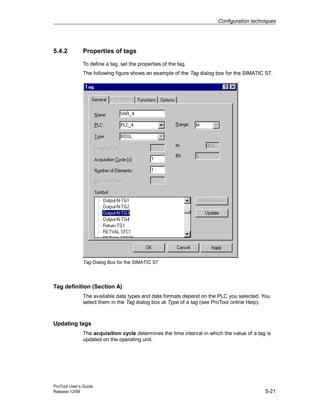 Configuration techniques
ProTool User’s Guide
Release 12/99 5-21
5.4.2 Properties of tags
To define a tag, set the properties of the tag.
The following figure shows an example of the Tag dialog box for the SIMATIC S7.
Tag Dialog Box for the SIMATIC S7
Tag definition (Section A)
The available data types and data formats depend on the PLC you selected. You
select them in the Tag dialog box at Type of a tag (see ProTool online Help).
Updating tags
The acquisition cycle determines the time interval in which the value of a tag is
updated on the operating unit.
 