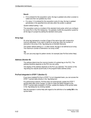 Configuration techniques
ProTool User’s Guide
5-22 Release 12/99
Result:
• If 0 is entered for the acquisition cycle, the tag is updated only when a screen is
called and then not updated any more.
• If a value > 0 is entered for the acquisition cycle of a tag, the tag is updated
periodically in the specified time and also when the screen is opened.
System default setting: 1 sec
The acquisition cycle is a multiple of the standard clock pulse, which you configure
for every PLC in the PLC dialog box. You globally modify the acquisition cycles for
all the tags of a project by setting the standard clock pulse.
Array tags
An array tag represents a number of tags of the same type with consecutive
memory addresses. If you wish to define an array tag, enter the number of
elements in the array in the Tag dialog box at Number Elements.
The system default setting is 1, in other words, the tag is not defined as an array.
The maximum number of elements in an array is 640.
Tip
You can use array tags for pattern trends, for example (see ProTool online Help).
Address (Section B)
The address determines the memory location of a global tag on the PLC. The
address therefore depends on the PLC you are using.
The display of the address depends on the PLC you selected. This section of the
Tag dialog box adjusts dynamically to the programmable address areas.
ProTool integrated in STEP 7 (Section C)
If you have installed ProTool in STEP 7 on an integrated basis, you can access the
STEP 7 symbol table directly in the Tag dialog box.
For performance reasons, ProTool does not automatically update the STEP 7
symbol table after every change. In order to make the latest changes to the
STEP 7 symbol table available in ProTool, update the display of the symbol table
in the Tag dialog box by clicking Update.
See the example in online Help with regard to the definition of an entity DB in the
symbol table.
 