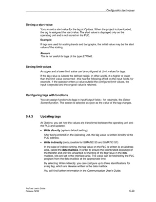Configuration techniques
ProTool User’s Guide
Release 12/99 5-23
Setting a start value
You can set a start value for the tag at Options. When the project is downloaded,
the tag is assigned the start value. The start value is displayed only on the
operating unit and is not stored on the PLC.
Example:
If tags are used for scaling trends and bar graphs, the initial value may be the start
value of the scaling.
Remark
This is not useful for tags of the type STRING.
Setting limit values
An upper and a lower limit value can be configured at Limit values for tags.
If the tag value is outside the defined range, in other words, it is higher or lower
than the limit value concerned - this has the following effect on the input fields, for
example. If the operator enters a value outside the configured limit values, the
input is rejected and the original value is retained.
Configuring tags with functions
You can assign functions to tags in input/output fields - for example, the Select
Screen function. The screen is selected as soon as the value of the tag changes.
5.4.3 Updating tags
At Options, you set how the values are transferred between the operating unit and
the PLC and updated:
• Write directly (system default setting)
After being entered on the operating unit, the tag value is written directly to the
PLC address.
• Write indirectly (only possible for SIMATIC S5 and SIMATIC S7)
In the case of indirect writing, the tag value on the PLC is written to an address
area, called the data mailbox. In order to ensure the coordinated execution of
the transfer and prevent unwanted overwriting of the tag value in the data
mailbox, bits are set in the interface area. The value can be fetched by the PLC
program from the data mailbox at the appropriate time.
By selecting Write indirectly, you can configure up to three identifications for
every tag, which are likewise written to the data mailbox.
You will find further information in the Communication User’s Guide.
 