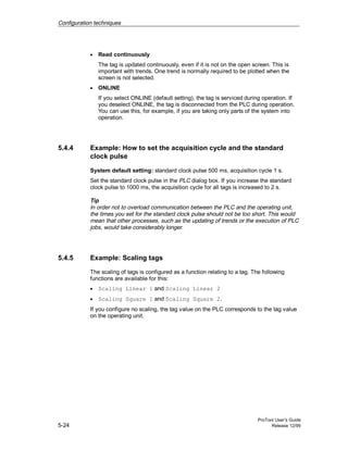 Configuration techniques
ProTool User’s Guide
5-24 Release 12/99
• Read continuously
The tag is updated continuously, even if it is not on the open screen. This is
important with trends. One trend is normally required to be plotted when the
screen is not selected.
• ONLINE
If you select ONLINE (default setting), the tag is serviced during operation. If
you deselect ONLINE, the tag is disconnected from the PLC during operation.
You can use this, for example, if you are taking only parts of the system into
operation.
5.4.4 Example: How to set the acquisition cycle and the standard
clock pulse
System default setting: standard clock pulse 500 ms, acquisition cycle 1 s.
Set the standard clock pulse in the PLC dialog box. If you increase the standard
clock pulse to 1000 ms, the acquisition cycle for all tags is increased to 2 s.
Tip
In order not to overload communication between the PLC and the operating unit,
the times you set for the standard clock pulse should not be too short. This would
mean that other processes, such as the updating of trends or the execution of PLC
jobs, would take considerably longer.
5.4.5 Example: Scaling tags
The scaling of tags is configured as a function relating to a tag. The following
functions are available for this:
• Scaling Linear 1 and Scaling Linear 2
• Scaling Square 1 and Scaling Square 2.
If you configure no scaling, the tag value on the PLC corresponds to the tag value
on the operating unit.
 