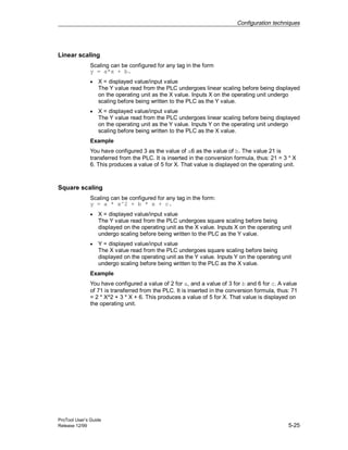 Configuration techniques
ProTool User’s Guide
Release 12/99 5-25
Linear scaling
Scaling can be configured for any tag in the form
y = a*x + b.
• X = displayed value/input value
The Y value read from the PLC undergoes linear scaling before being displayed
on the operating unit as the X value. Inputs X on the operating unit undergo
scaling before being written to the PLC as the Y value.
• X = displayed value/input value
The Y value read from the PLC undergoes linear scaling before being displayed
on the operating unit as the Y value. Inputs Y on the operating unit undergo
scaling before being written to the PLC as the X value.
Example
You have configured 3 as the value of a6 as the value of b. The value 21 is
transferred from the PLC. It is inserted in the conversion formula, thus: 21 = 3 * X
6. This produces a value of 5 for X. That value is displayed on the operating unit.
Square scaling
Scaling can be configured for any tag in the form:
y = a * x^2 + b * x + c.
• X = displayed value/input value
The Y value read from the PLC undergoes square scaling before being
displayed on the operating unit as the X value. Inputs X on the operating unit
undergo scaling before being written to the PLC as the Y value.
• Y = displayed value/input value
The X value read from the PLC undergoes square scaling before being
displayed on the operating unit as the Y value. Inputs Y on the operating unit
undergo scaling before being written to the PLC as the X value.
Example
You have configured a value of 2 for a, and a value of 3 for b and 6 for c. A value
of 71 is transferred from the PLC. It is inserted in the conversion formula, thus: 71
= 2 * X^2 + 3 * X + 6. This produces a value of 5 for X. That value is displayed on
the operating unit.
 