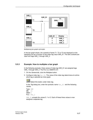 Configuration techniques
ProTool User’s Guide
Release 12/99 5-27
2000
0
T1
T1
T2
T3
VAR_S1
VAR_1
VAR_2
VAR_3
VAR_S1 Display
0 VAR_1
1 VAR_2
2 VAR_3
Multiplexing bar graphs (principle)
In the bar graph shown, the contents of tanks T1, T2 or T3 are displayed on the
operating unit as a function of the index tag value VAR_S1. The tank contents are
read from tags VAR_1 through VAR_3.
5.5.3 Example: How to multiplex a bar graph
In the following example, three values of index tag VAR_S1 are assigned tags
VAR_1 through VAR_3. The PLC is a SIMATIC S7.
1. On the General tab, click the Multiplex button.
2. Configure index tag Var_S1. The value of the index tag determines at runtime
which tag is selected as a bar graph.
Select this button under index tag.
In the Tag dialog box, enter the symbolic name Var_S1 and the following
values.
Type: INT
DB: 15
DBW: 0
PLC: PLC_1
VAR_S1 accepts the values 0, 1 or 2. Each of these three values is now
assigned a separate tag.
 