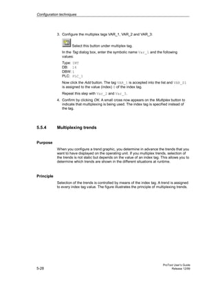 Configuration techniques
ProTool User’s Guide
5-28 Release 12/99
3. Configure the multiplex tags VAR_1, VAR_2 and VAR_3:
Select this button under multiplex tag.
In the Tag dialog box, enter the symbolic name Var_1 and the following
values:
Type: INT
DB: 16
DBW: 1
PLC: PLC_1
Now click the Add button. The tag VAR_1 is accepted into the list and VAR_S1
is assigned to the value (index) 0 of the index tag.
Repeat this step with Var_2 and Var_3.
4. Confirm by clicking OK. A small cross now appears on the Multiplex button to
indicate that multiplexing is being used. The index tag is specified instead of
the tag.
5.5.4 Multiplexing trends
Purpose
When you configure a trend graphic, you determine in advance the trends that you
want to have displayed on the operating unit. If you multiplex trends, selection of
the trends is not static but depends on the value of an index tag. This allows you to
determine which trends are shown in the different situations at runtime.
Principle
Selection of the trends is controlled by means of the index tag. A trend is assigned
to every index tag value. The figure illustrates the principle of multiplexing trends.
 