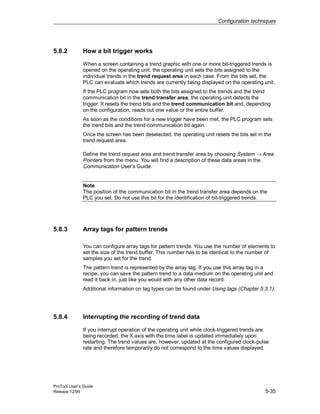 Configuration techniques
ProTool User’s Guide
Release 12/99 5-35
5.8.2 How a bit trigger works
When a screen containing a trend graphic with one or more bit-triggered trends is
opened on the operating unit, the operating unit sets the bits assigned to the
individual trends in the trend request area in each case. From the bits set, the
PLC can evaluate which trends are currently being displayed on the operating unit.
If the PLC program now sets both the bits assigned to the trends and the trend
communication bit in the trend transfer area, the operating unit detects the
trigger. It resets the trend bits and the trend communication bit and, depending
on the configuration, reads out one value or the entire buffer.
As soon as the conditions for a new trigger have been met, the PLC program sets
the trend bits and the trend communication bit again.
Once the screen has been deselected, the operating unit resets the bits set in the
trend request area.
Define the trend request area and trend transfer area by choosing System → Area
Pointers from the menu. You will find a description of these data areas in the
Communication User’s Guide.
Note
The position of the communication bit in the trend transfer area depends on the
PLC you set. Do not use this bit for the identification of bit-triggered trends.
5.8.3 Array tags for pattern trends
You can configure array tags for pattern trends. You use the number of elements to
set the size of the trend buffer. This number has to be identical to the number of
samples you set for the trend.
The pattern trend is represented by the array tag. If you use this array tag in a
recipe, you can save the pattern trend to a data medium on the operating unit and
read it back in, just like you would with any other data record.
Additional information on tag types can be found under Using tags (Chapter 5.3.1).
5.8.4 Interrupting the recording of trend data
If you interrupt operation of the operating unit while clock-triggered trends are
being recorded, the X axis with the time label is updated immediately upon
restarting. The trend values are, however, updated at the configured clock-pulse
rate and therefore temporarily do not correspond to the time values displayed.
 