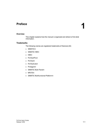 ProTool User’s Guide
Release 12/99 1-1
Preface
Overview
This chapter explains how the manual is organized and where to find what
information.
Trademarks
The following names are registered trademarks of Siemens AG:
• SIMATIC®
• SIMATIC HMI®
• HMI®
• ProTool/Pro®
• ProTool®
• ProTool/Lite®
• ProAgent®
• SIMATIC Multi Panel®
• MP270®
• SIMATIC Multifunctional Platform®
1
 